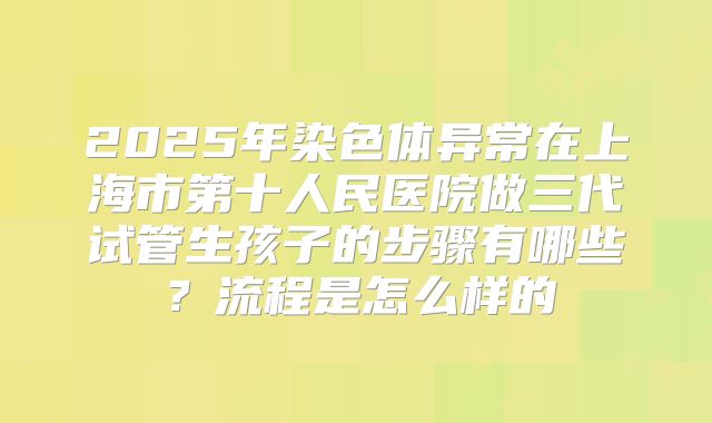 2025年染色体异常在上海市第十人民医院做三代试管生孩子的步骤有哪些？流程是怎么样的