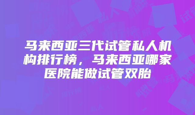 马来西亚三代试管私人机构排行榜，马来西亚哪家医院能做试管双胎