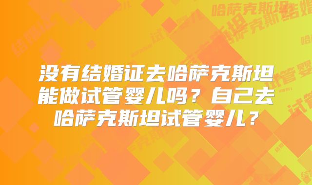 没有结婚证去哈萨克斯坦能做试管婴儿吗？自己去哈萨克斯坦试管婴儿？