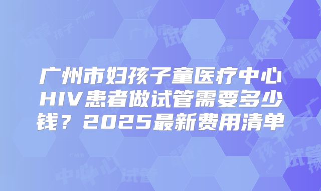 广州市妇孩子童医疗中心HIV患者做试管需要多少钱？2025最新费用清单