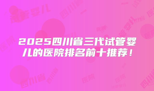 2025四川省三代试管婴儿的医院排名前十推荐！