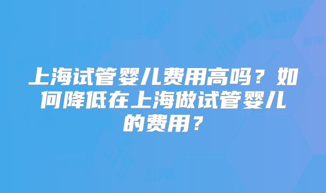 上海试管婴儿费用高吗?如何降低在上海做试管婴儿的费用?