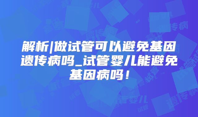 解析|做试管可以避免基因遗传病吗_试管婴儿能避免基因病吗！