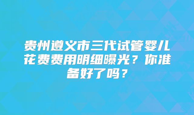 贵州遵义市三代试管婴儿花费费用明细曝光?你准备好了吗?