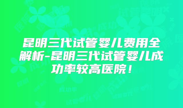 昆明三代试管婴儿费用全解析-昆明三代试管婴儿成功率较高医院！