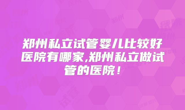 郑州私立试管婴儿比较好医院有哪家,郑州私立做试管的医院！
