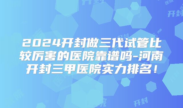2024开封做三代试管比较厉害的医院靠谱吗-河南开封三甲医院实力排名！