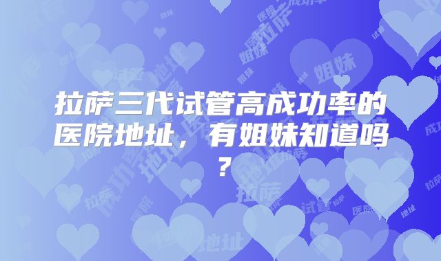 拉萨三代试管高成功率的医院地址，有姐妹知道吗？