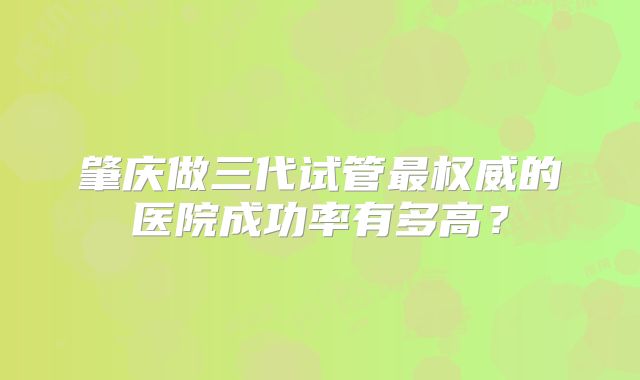 肇庆做三代试管最权威的医院成功率有多高？