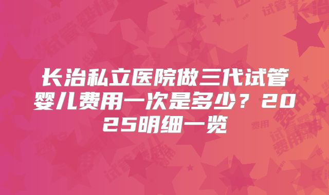 长治私立医院做三代试管婴儿费用一次是多少？2025明细一览