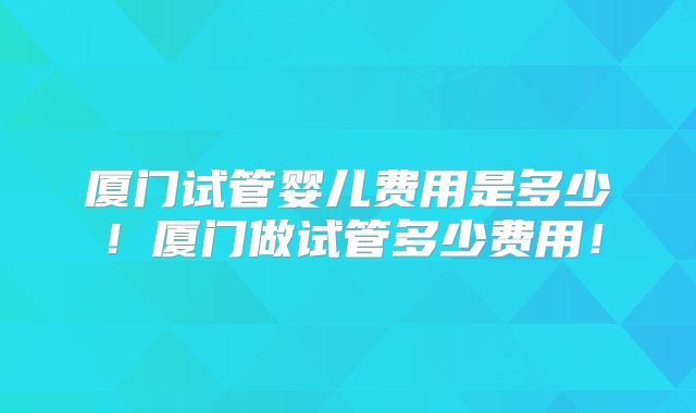 厦门试管婴儿费用是多少!厦门做试管多少费用!