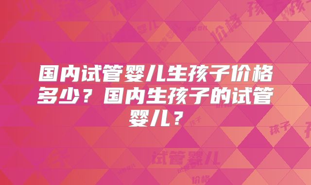国内试管婴儿生孩子价格多少？国内生孩子的试管婴儿？