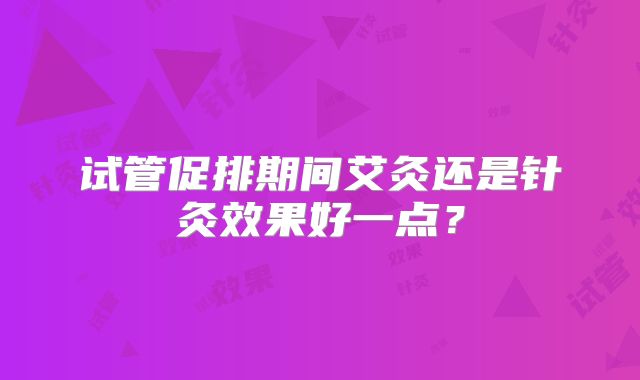 试管促排期间艾灸还是针灸效果好一点?