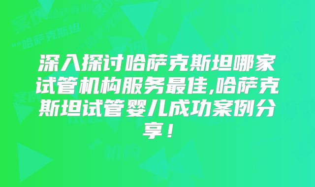 深入探讨哈萨克斯坦哪家试管机构服务最佳,哈萨克斯坦试管婴儿成功案例分享！