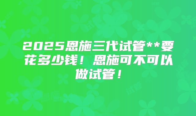 2025恩施三代试管**要花多少钱！恩施可不可以做试管！
