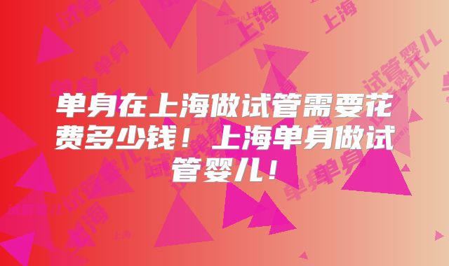 单身在上海做试管需要花费多少钱！上海单身做试管婴儿！