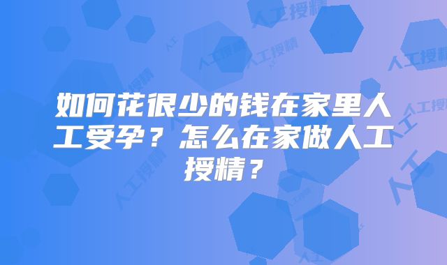 如何花很少的钱在家里人工受孕？怎么在家做人工授精？
