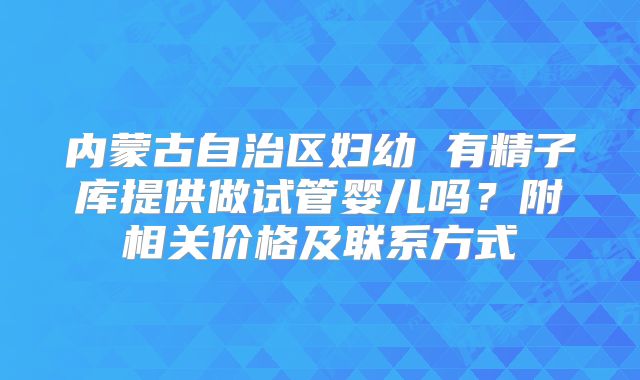 内蒙古自治区妇幼 有精子库提供做试管婴儿吗?附相关价格及联系方式