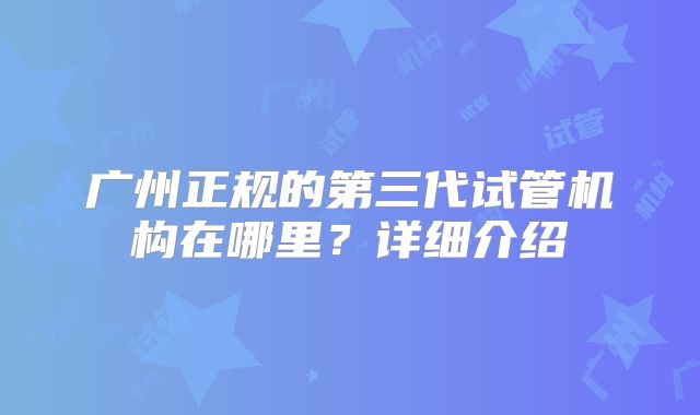 广州正规的第三代试管机构在哪里？详细介绍