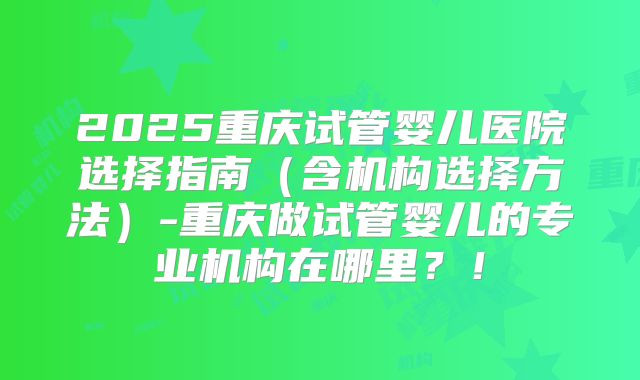 2025重庆试管婴儿医院选择指南(含机构选择方法)-重庆做试管婴儿的专业机构在哪里?!