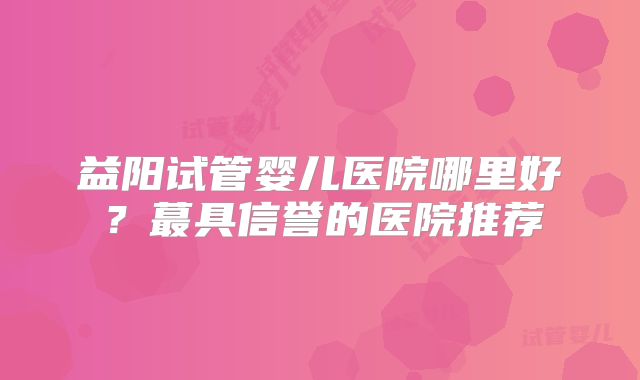 益阳试管婴儿医院哪里好？蕞具信誉的医院推荐