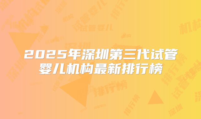 2025年深圳第三代试管婴儿机构最新排行榜