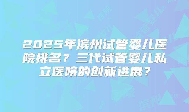 2025年滨州试管婴儿医院排名？三代试管婴儿私立医院的创新进展？