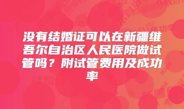 没有结婚证可以在新疆维吾尔自治区人民医院做试管吗?附试管费用及成功率