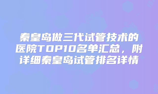 秦皇岛做三代试管技术的医院TOP10名单汇总，附详细秦皇岛试管排名详情