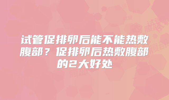 试管促排卵后能不能热敷腹部?促排卵后热敷腹部的2大好处