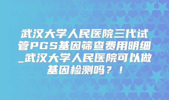 武汉大学人民医院三代试管PGS基因筛查费用明细_武汉大学人民医院可以做基因检测吗？！