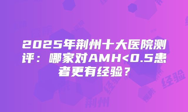 2025年荆州十大医院测评：哪家对AMH<0.5患者更有经验？