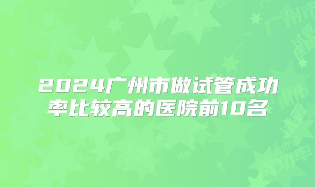 2024广州市做试管成功率比较高的医院前10名