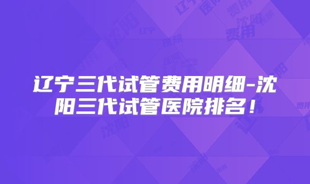 辽宁三代试管费用明细-沈阳三代试管医院排名!