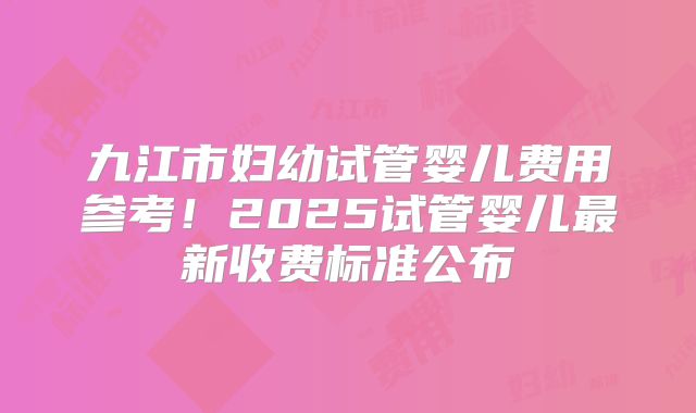 九江市妇幼试管婴儿费用参考！2025试管婴儿最新收费标准公布