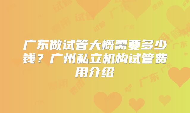 广东做试管大概需要多少钱？广州私立机构试管费用介绍