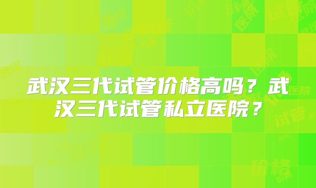 武汉三代试管价格高吗?武汉三代试管私立医院?