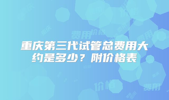 重庆第三代试管总费用大约是多少？附价格表