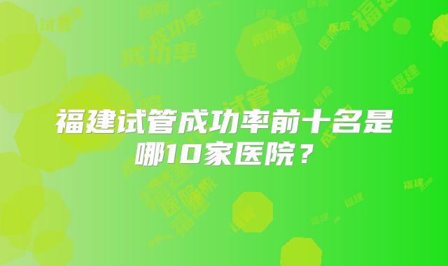 福建试管成功率前十名是哪10家医院?