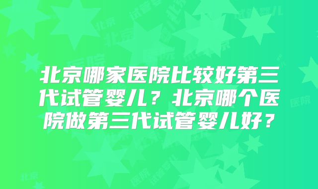 北京哪家医院比较好第三代试管婴儿?北京哪个医院做第三代试管婴儿好?