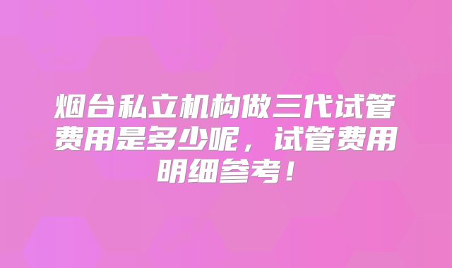烟台私立机构做三代试管费用是多少呢，试管费用明细参考！