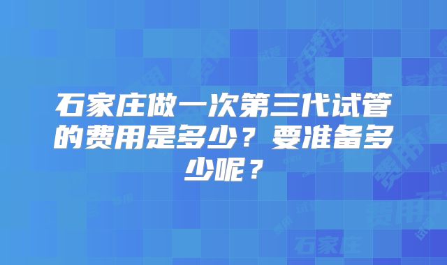 石家庄做一次第三代试管的费用是多少？要准备多少呢？
