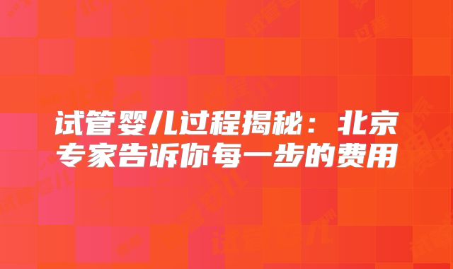 试管婴儿过程揭秘：北京专家告诉你每一步的费用