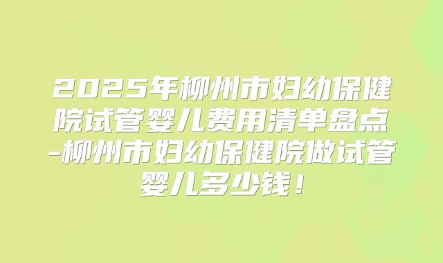 2025年柳州市妇幼保健院试管婴儿费用清单盘点-柳州市妇幼保健院做试管婴儿多少钱!