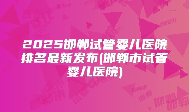 2025邯郸试管婴儿医院排名最新发布(邯郸市试管婴儿医院)