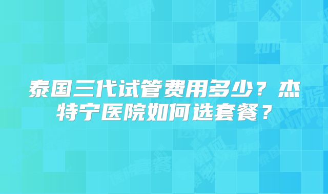 泰国三代试管费用多少？杰特宁医院如何选套餐？