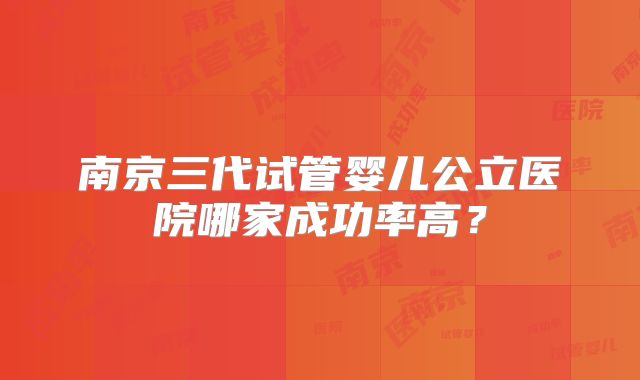 南京三代试管婴儿公立医院哪家成功率高？