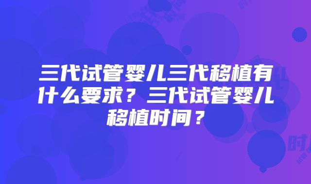 三代试管婴儿三代移植有什么要求?三代试管婴儿移植时间?