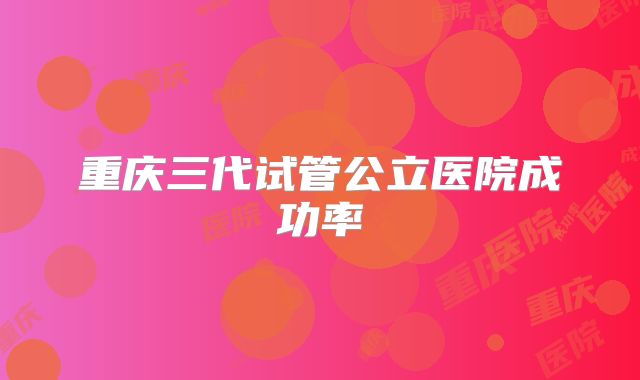 重庆三代试管公立医院成功率