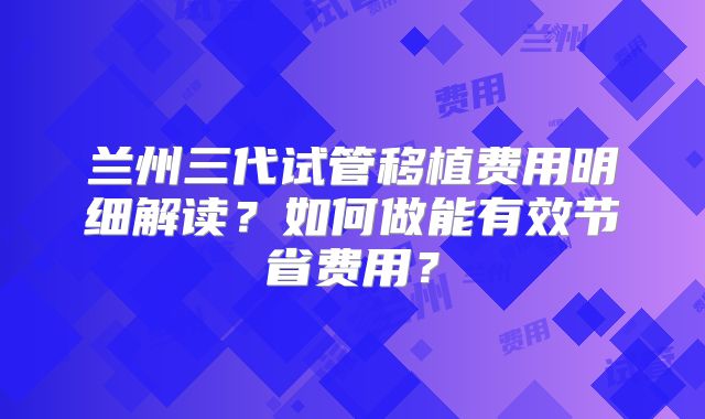 兰州三代试管移植费用明细解读?如何做能有效节省费用?